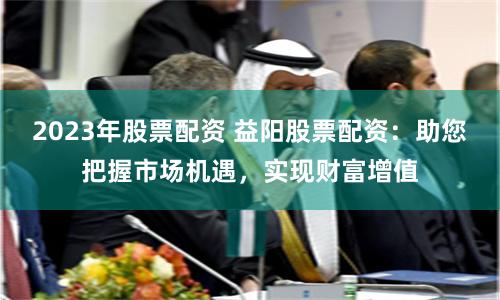 2023年股票配资 益阳股票配资：助您把握市场机遇，实现财富增值