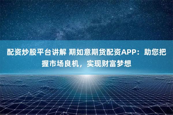 配资炒股平台讲解 期如意期货配资APP：助您把握市场良机，实现财富梦想