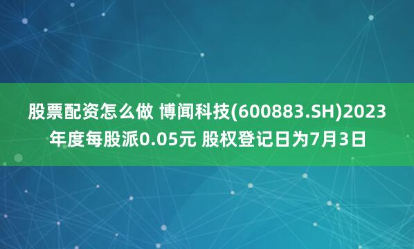 股票配资怎么做 博闻科技(600883.SH)2023年度每股派0.05元 股权登记日为7月3日