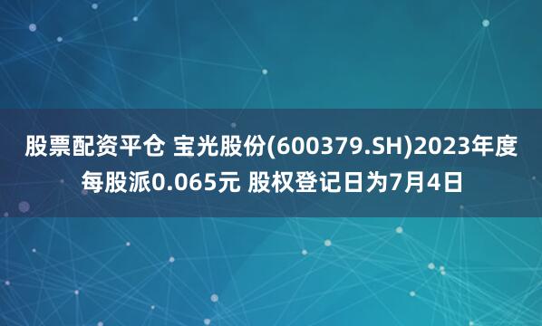 股票配资平仓 宝光股份(600379.SH)2023年度每股派0.065元 股权登记日为7月4日