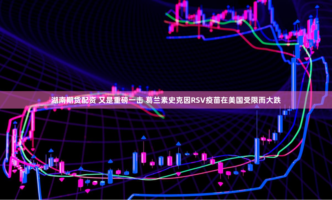 湖南期货配资 又是重磅一击 葛兰素史克因RSV疫苗在美国受限而大跌