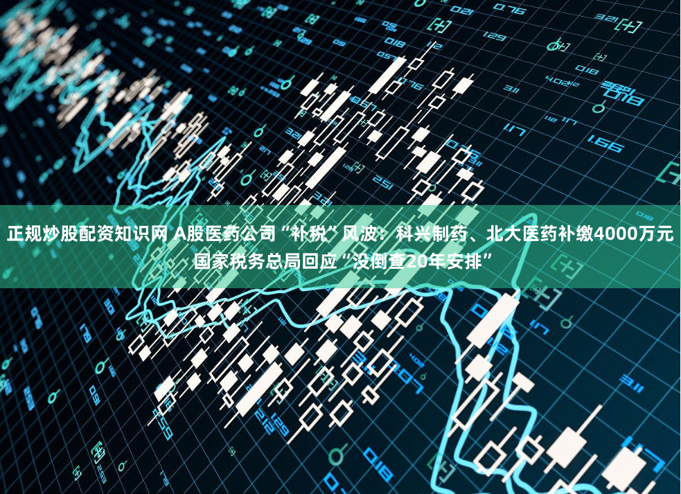 正规炒股配资知识网 A股医药公司“补税”风波：科兴制药、北大医药补缴4000万元 国家税务总局回应“没倒查20年安排”