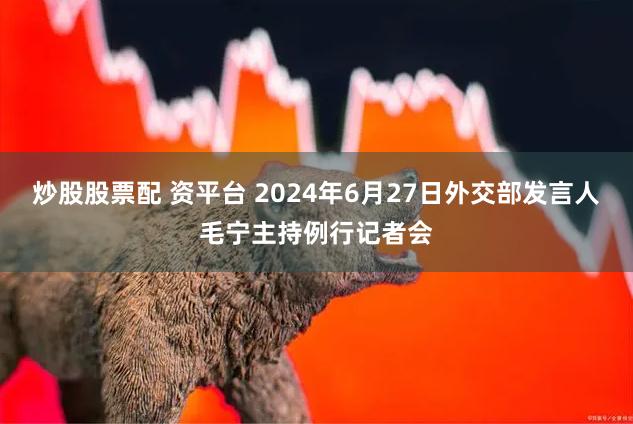 炒股股票配 资平台 2024年6月27日外交部发言人毛宁主持例行记者会