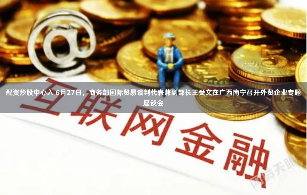 配资炒股中心入 6月27日，商务部国际贸易谈判代表兼副部长王受文在广西南宁召开外贸企业专题座谈会