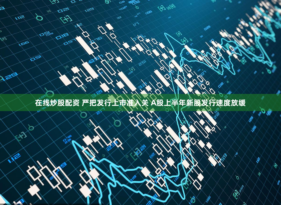 在线炒股配资 严把发行上市准入关 A股上半年新股发行速度放缓