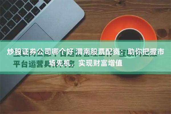 炒股证券公司哪个好 渭南股票配资：助你把握市场先机，实现财富增值